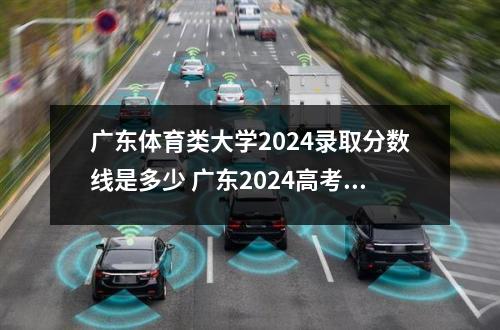 广东体育类大学2024录取分数线是多少 广东2024高考分数线公布