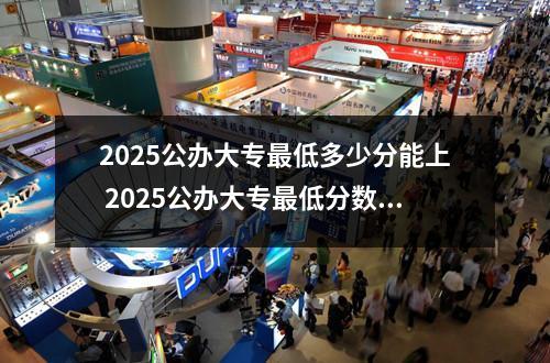 2025公办大专最低多少分能上 2025公办大专最低分数线大概多少