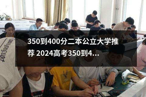 350到400分二本公立大学推荐 2024高考350到400分的二本大学哪个比较好