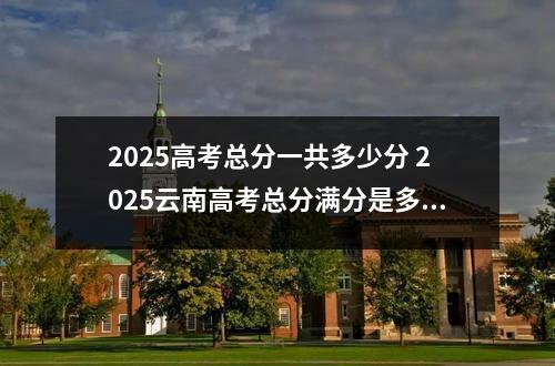 2025高考总分一共多少分 2025云南高考总分满分是多少