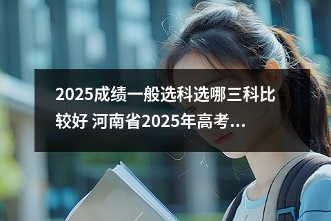 2025成绩一般选科选哪三科比较好 河南省2025年高考选科