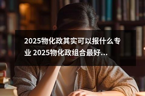 2025物化政其实可以报什么专业 2025物化政组合最好报考什么专业