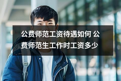 公费师范工资待遇如何 公费师范生工作时工资多少