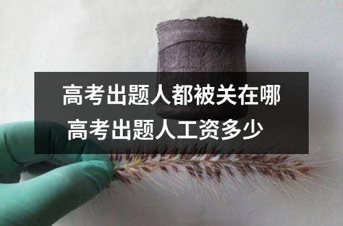 高考出题人都被关在哪 高考出题人工资多少