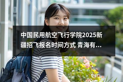 中国民用航空飞行学院2025新疆招飞报名时间方式 青海有航空学校吗?