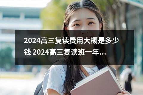 2024高三复读费用大概是多少钱 2024高三复读班一年学费大概多少