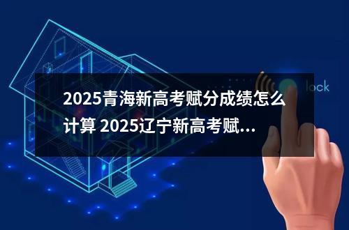 2025青海新高考赋分成绩怎么计算 2025辽宁新高考赋分规则是什么