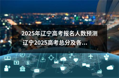 2025年辽宁高考报名人数预测 辽宁2025高考总分及各科分数