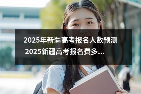 2025年新疆高考报名人数预测 2025新疆高考报名费多少钱