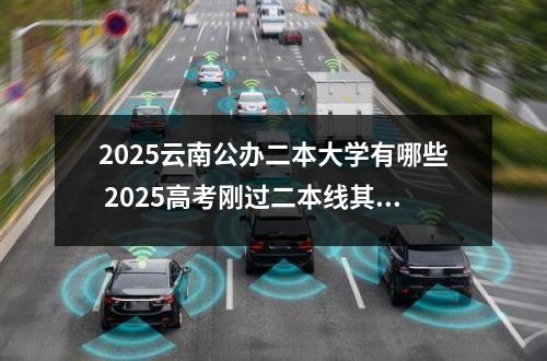 2025云南公办二本大学有哪些 2025高考刚过二本线其实可以选哪些大学