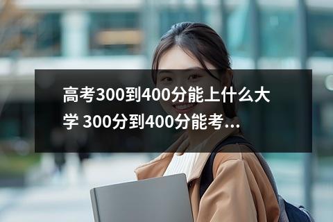 高考300到400分能上什么大学 300分到400分能考上哪些大学