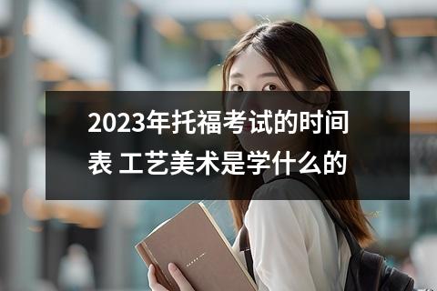【2023年托】2023年托福考试的时间表 工艺美术是学什么的