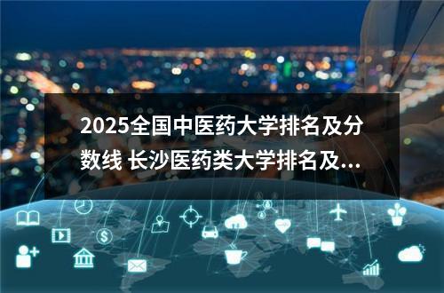 2025全国中医药大学排名及分数线 长沙医药类大学排名及录取分数线