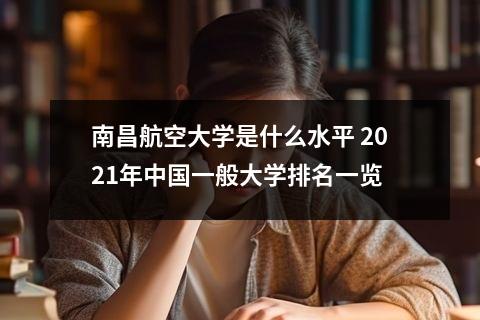 南昌航空大学是什么水平 2021年中国一般大学排名一览