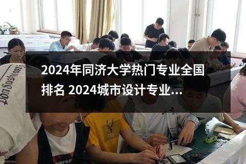 2024年同济大学热门专业全国排名 2024城市设计专业大学全国排名及录取最低分数线