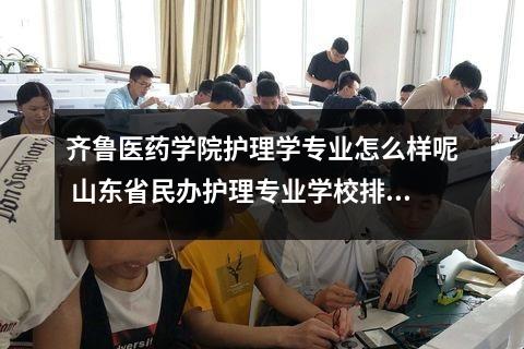 齐鲁医药学院护理学专业怎么样呢 山东省民办护理专业学校排名