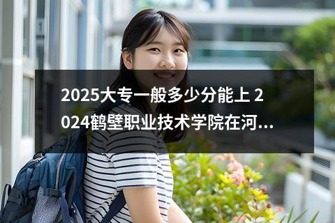 2025大专一般多少分能上 2024鹤壁职业技术学院在河南录取分数线