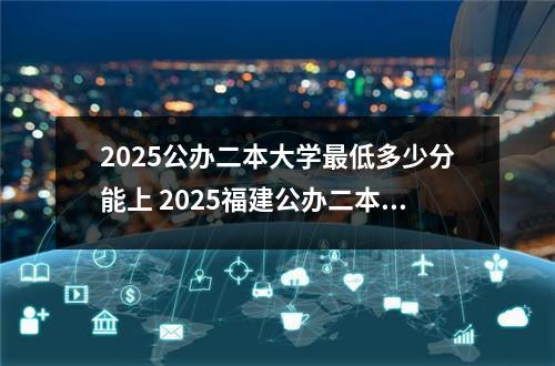 2025公办二本大学最低多少分能上 2025福建公办二本大学有哪些
