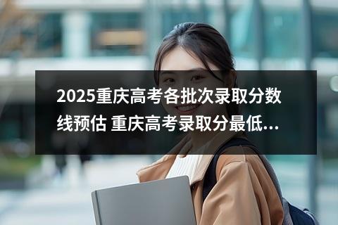 2025重庆高考各批次录取分数线预估 重庆高考录取分最低的综合二本大学