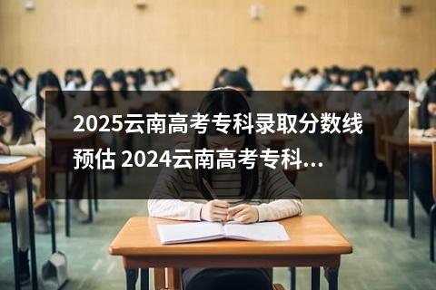 2025云南高考专科录取分数线预估 2024云南高考专科最低录取控制线多少分