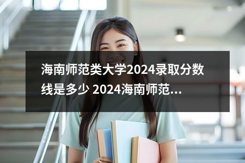 海南师范类大学2024录取分数线是多少 2024海南师范大学各专业录取分数线及位次
