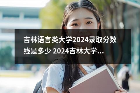 吉林语言类大学2024录取分数线是多少 2024吉林大学在吉林录取分数线
