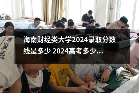 海南财经类大学2024录取分数线是多少 2024高考多少分能上大连财经学院