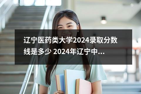 辽宁医药类大学2024录取分数线是多少 2024年辽宁中医药大学杏林学院录取分数线是多少