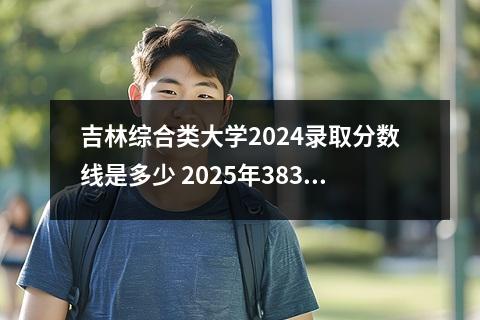 吉林综合类大学2024录取分数线是多少 2025年383分在吉林上什么大学好