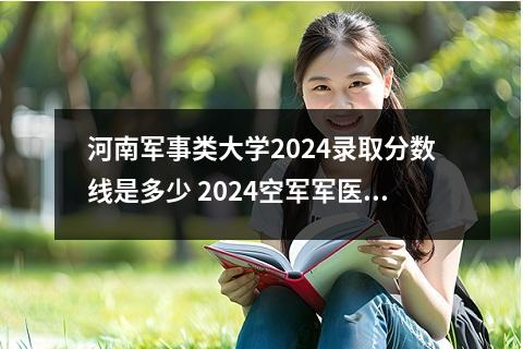 河南军事类大学2024录取分数线是多少 2024空军军医大学各省份录取分数线及位次