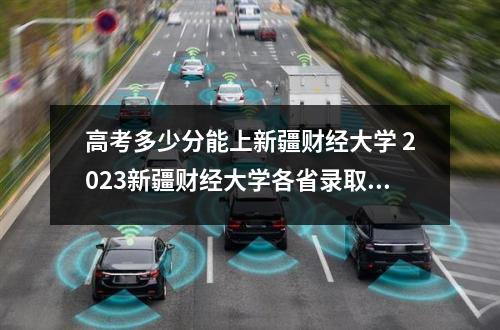 高考多少分能上新疆财经大学 2023新疆财经大学各省录取分数线是多少