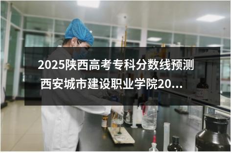 2025陕西高考专科分数线预测 西安城市建设职业学院2025录取分数线整理