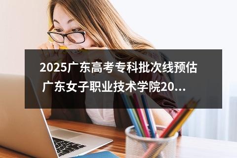 2025广东高考专科批次线预估 广东女子职业技术学院2025录取分数线整理