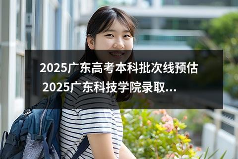 2025广东高考本科批次线预估 2025广东科技学院录取分数线是多少