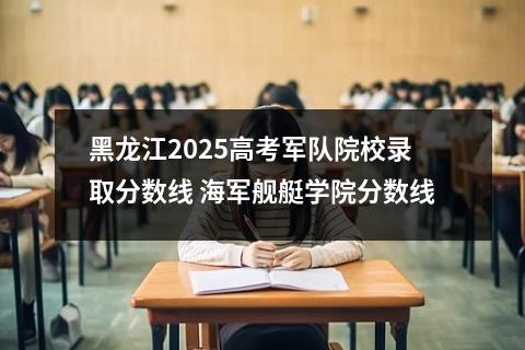 黑龙江2025高考军队院校录取分数线 海军舰艇学院分数线