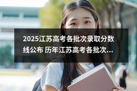 2025江苏高考各批次录取分数线公布 历年江苏高考各批次录取分数线