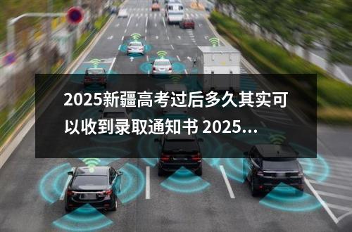 2025新疆高考过后多久其实可以收到录取通知书 2025高考成绩什么时候可以查到