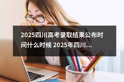 2025四川高考录取结果公布时间什么时候 2025年四川高考成绩公布具体时间表