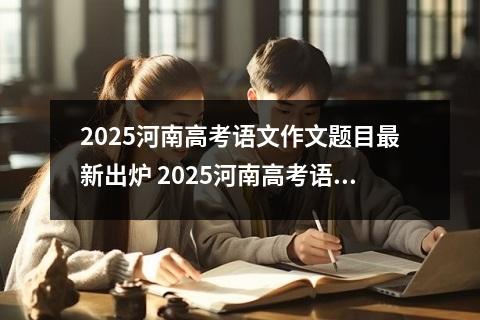 2025河南高考语文作文题目最新出炉 2025河南高考语文作文题目权威解析