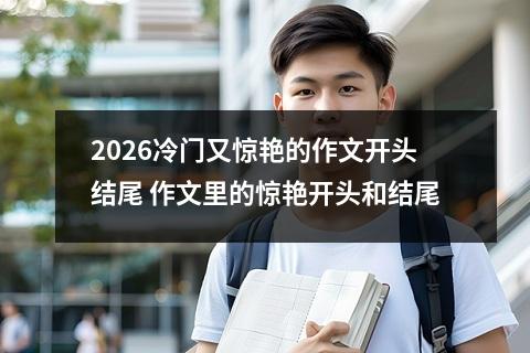 2026冷门又惊艳的作文开头结尾 作文里的惊艳开头和结尾