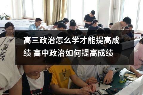 高三政治怎么学才能提高成绩 高中政治如何提高成绩
