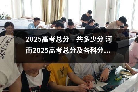 2025高考总分一共多少分 河南2025高考总分及各科分数