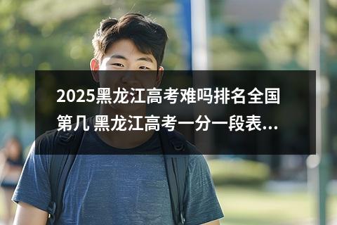 2025黑龙江高考难吗排名全国第几 黑龙江高考一分一段表位次及排名完整版