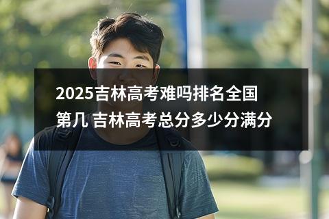 2025吉林高考难吗排名全国第几 吉林高考总分多少分满分