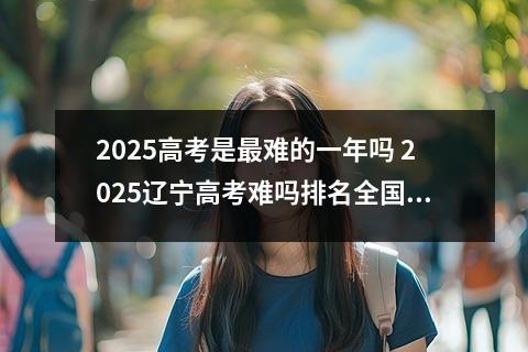 2025高考是最难的一年吗 2025辽宁高考难吗排名全国第几