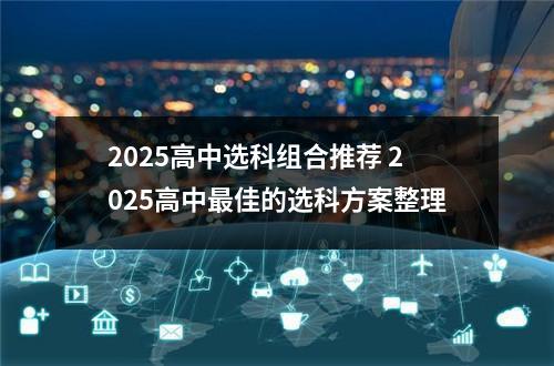 2025高中选科组合推荐 2025高中最佳的选科方案整理