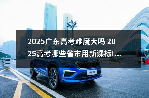 2025广东高考难度大吗 2025高考哪些省市用新课标I卷