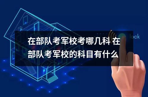 在部队考军校考哪几科 在部队考军校的科目有什么