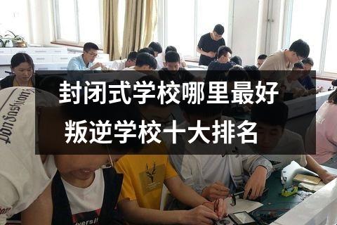 封闭式学校哪里最好 叛逆学校十大排名