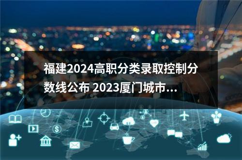 福建2024高职分类录取控制分数线公布 2023厦门城市职业学院高职分类考试各专业录取线